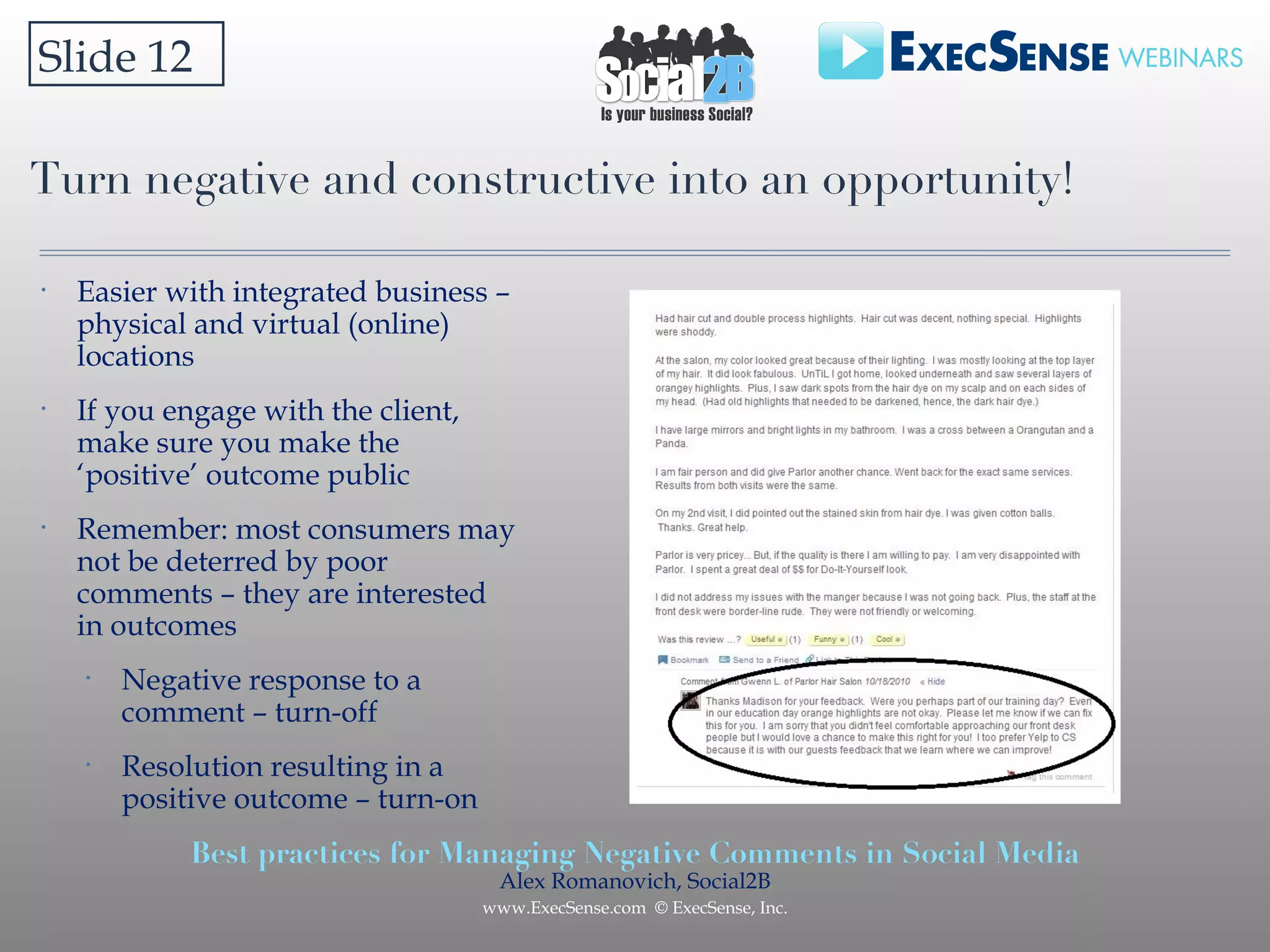 Turn negative and constructive into an opportunity! Slide 12 Easier with integrated business – physical and virtual (online) locations If you engage with the client, make sure you make the ‘positive’ outcome public Remember: most consumers may not be deterred by poor comments – they are interested in outcomes Negative response to a comment – turn-off Resolution resulting in a positive outcome – turn-on 
