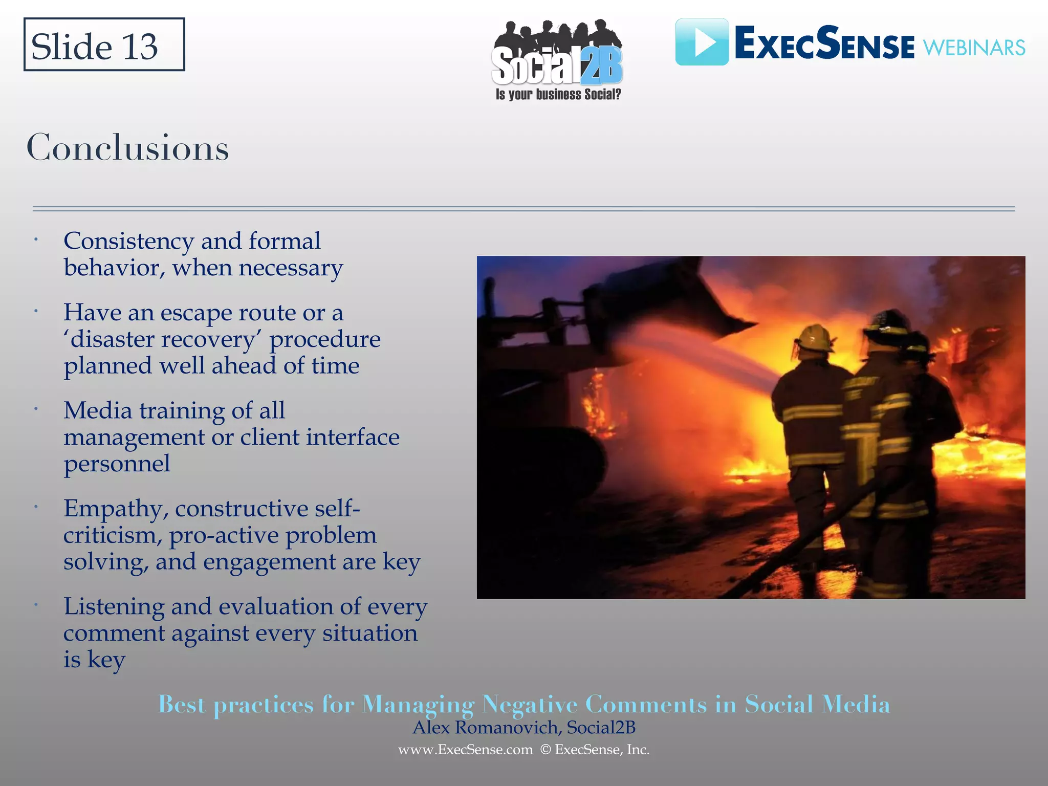 Conclusions Slide 13 Consistency and formal behavior, when necessary Have an escape route or a ‘disaster recovery’ procedure planned well ahead of time Media training of all management or client interface personnel Empathy, constructive self-criticism, pro-active problem solving, and engagement are key Listening and evaluation of every comment against every situation is key 