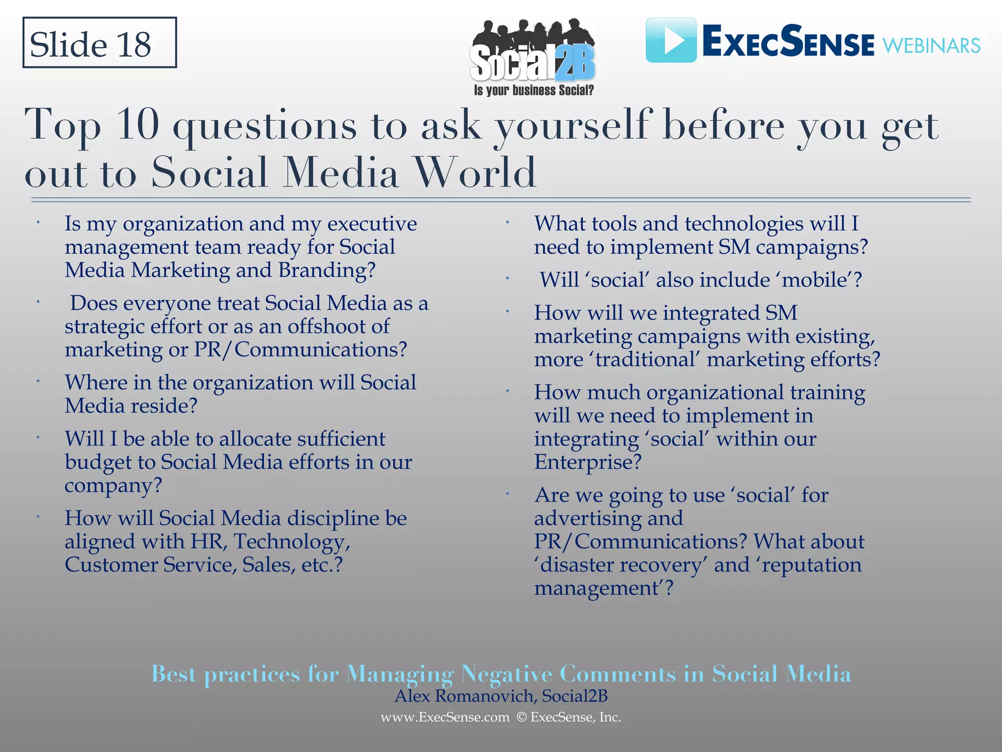 Top 10 questions to ask yourself before you get out to Social Media World Is my organization and my executive management team ready for Social Media Marketing and Branding? Does everyone treat Social Media as a strategic effort or as an offshoot of marketing or PR/Communications? Where in the organization will Social Media reside? Will I be able to allocate sufficient budget to Social Media efforts in our company? How will Social Media discipline be aligned with HR, Technology, Customer Service, Sales, etc.? Slide 18  What tools and technologies will I need to implement SM campaigns? Will ‘social’ also include ‘mobile’? How will we integrated SM marketing campaigns with existing, more ‘traditional’ marketing efforts? How much organizational training will we need to implement in integrating ‘social’ within our Enterprise? Are we going to use ‘social’ for advertising and PR/Communications? What about ‘disaster recovery’ and ‘reputation management’? 