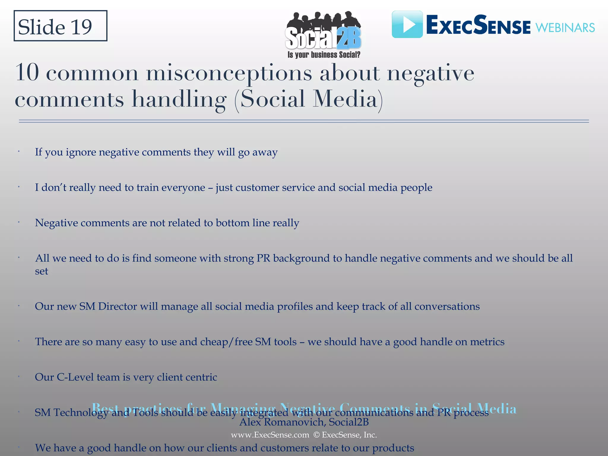 10 common misconceptions about negative comments handling (Social Media) If you ignore negative comments they will go away I don’t really need to train everyone – just customer service and social media people Negative comments are not related to bottom line really All we need to do is find someone with strong PR background to handle negative comments and we should be all set Our new SM Director will manage all social media profiles and keep track of all conversations There are so many easy to use and cheap/free SM tools – we should have a good handle on metrics  Our C-Level team is very client centric SM Technology and Tools should be easily integrated with our communications and PR process We have a good handle on how our clients and customers relate to our products We are ready for a disaster, if it happens Slide 19 