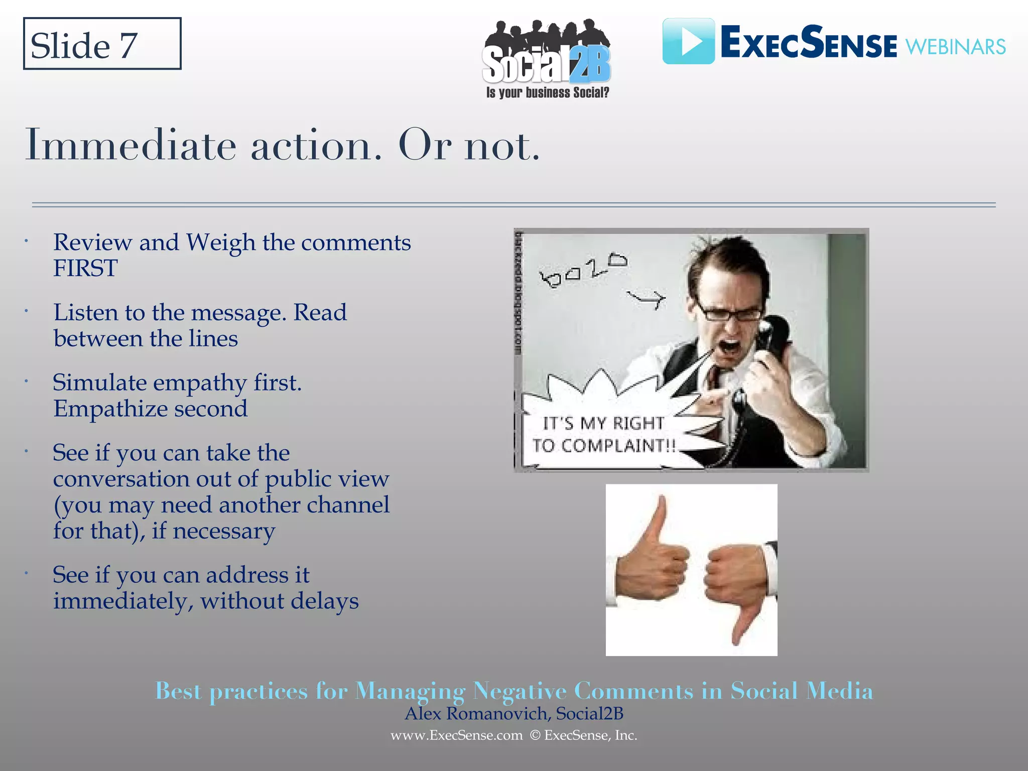 Immediate action. Or not.  Slide 7 Review and Weigh the comments FIRST Listen to the message. Read between the lines Simulate empathy first. Empathize second See if you can take the conversation out of public view (you may need another channel for that), if necessary See if you can address it immediately, without delays 