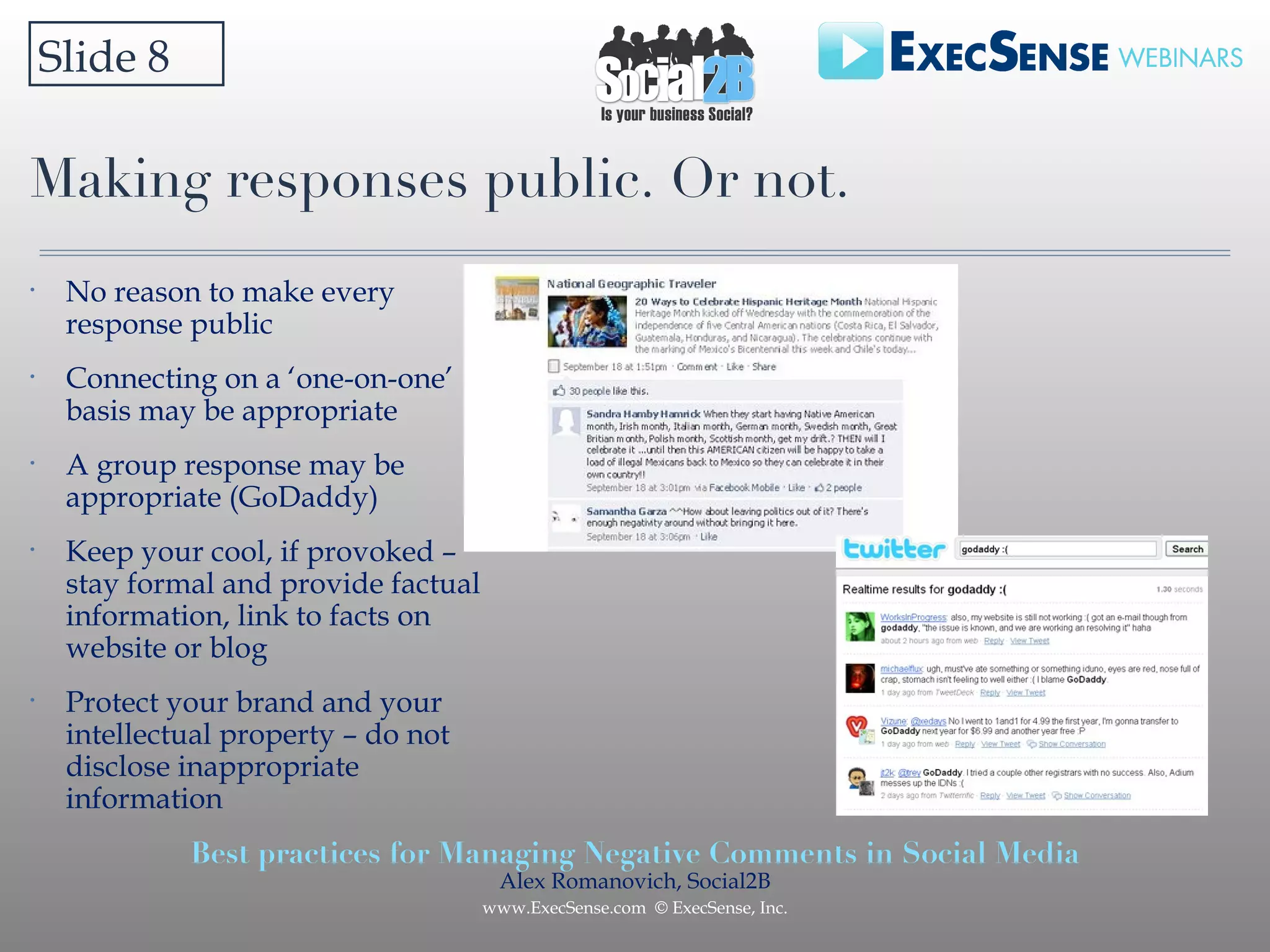 Making responses public. Or not.  Slide 8 No reason to make every response public Connecting on a ‘one-on-one’ basis may be appropriate A group response may be appropriate (GoDaddy) Keep your cool, if provoked – stay formal and provide factual information, link to facts on website or blog Protect your brand and your intellectual property – do not disclose inappropriate information 