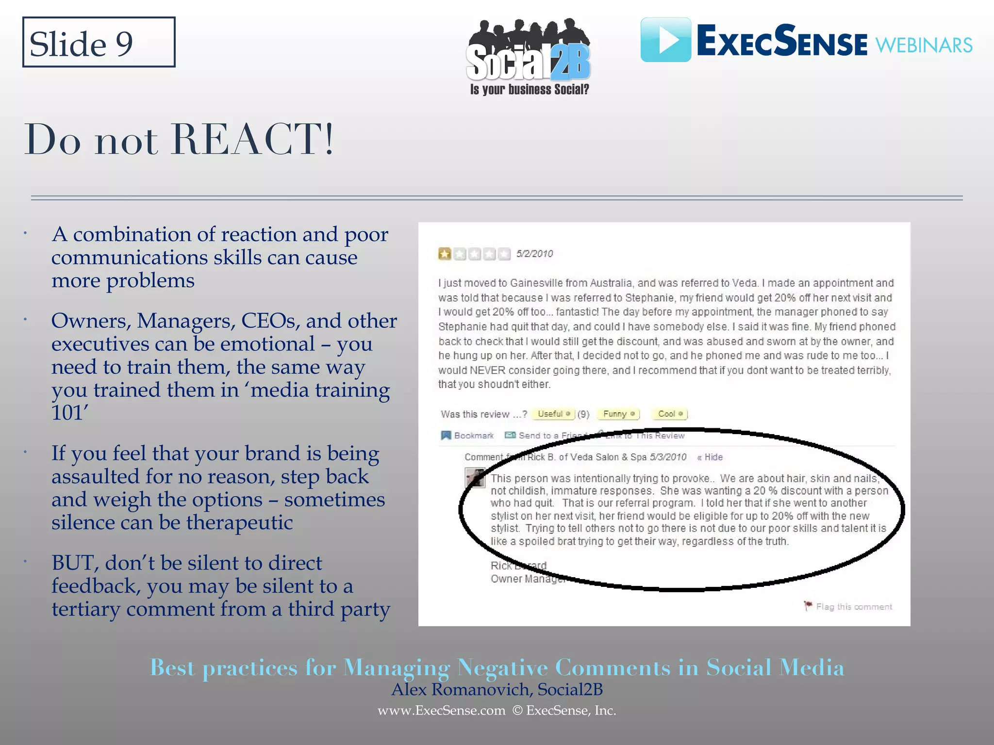 Do not REACT! Slide 9 A combination of reaction and poor communications skills can cause more problems Owners, Managers, CEOs, and other executives can be emotional – you need to train them, the same way you trained them in ‘media training 101’ If you feel that your brand is being assaulted for no reason, step back and weigh the options – sometimes silence can be therapeutic  BUT, don’t be silent to direct feedback, you may be silent to a tertiary comment from a third party 