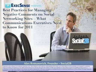 Best Practices for Managing Negative Comments on Social Networking Sites – What Communications Executives Need to Know for 2011 Alex Romanovich, Founder – Social2B Material in this webinar is for reference purposes only. This webinar is sold with the understanding that neither any of the authors nor the publisher are engaged in rendering legal, accounting, investment, or any other professional service directly through. this webinar. Neither the publisher nor the authors assume any liability for any errors or omissions, or for how this webinar or its contents are used or interpreted, or for any consequences resulting directly or indirectly from the use of this webinar. For legal, financial, strategic or any other type of advice, please personally consult the appropriate professional 