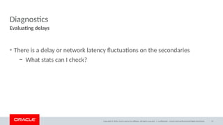 Copyright © 2020, Oracle and/or its affiliates. All rights reserved. |
Diagnostics
• There is a delay or network latency fluctuations on the secondaries
– What stats can I check?
Evaluating delays
Confidential – Oracle Internal/Restricted/Highly Restricted 17
 