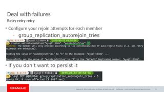 Copyright © 2020, Oracle and/or its affiliates. All rights reserved. |
Deal with failures
• Configure your rejoin attempts for each member
– group_replication_autorejoin_tries
• If you don’t want to persist it
Retry retry retry
Confidential – Oracle Internal/Restricted/Highly Restricted 31
 