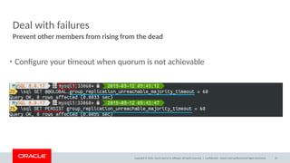 Copyright © 2020, Oracle and/or its affiliates. All rights reserved. |
Deal with failures
• Configure your timeout when quorum is not achievable
Prevent other members from rising from the dead
Confidential – Oracle Internal/Restricted/Highly Restricted 33
 