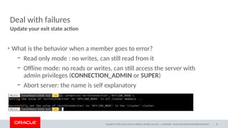 Copyright © 2020, Oracle and/or its affiliates. All rights reserved. |
Deal with failures
• What is the behavior when a member goes to error?
– Read only mode : no writes, can still read from it
– Offline mode: no reads or writes, can still access the server with
admin privileges (CONNECTION_ADMIN or SUPER)
– Abort server: the name is self explanatory
Update your exit state action
Confidential – Oracle Internal/Restricted/Highly Restricted 34
 