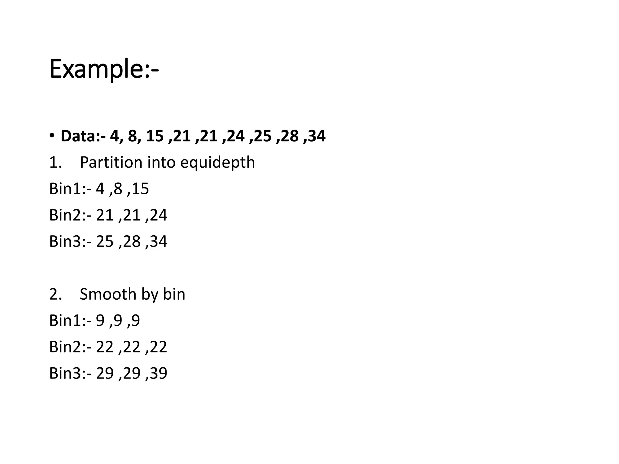 Example:-
• Data:- 4, 8, 15 ,21 ,21 ,24 ,25 ,28 ,34
1. Partition into equidepth
Bin1:- 4 ,8 ,15
Bin2:- 21 ,21 ,24
Bin3:- 25 ,28 ,34
2. Smooth by bin
Bin1:- 9 ,9 ,9
Bin2:- 22 ,22 ,22
Bin3:- 29 ,29 ,39
 