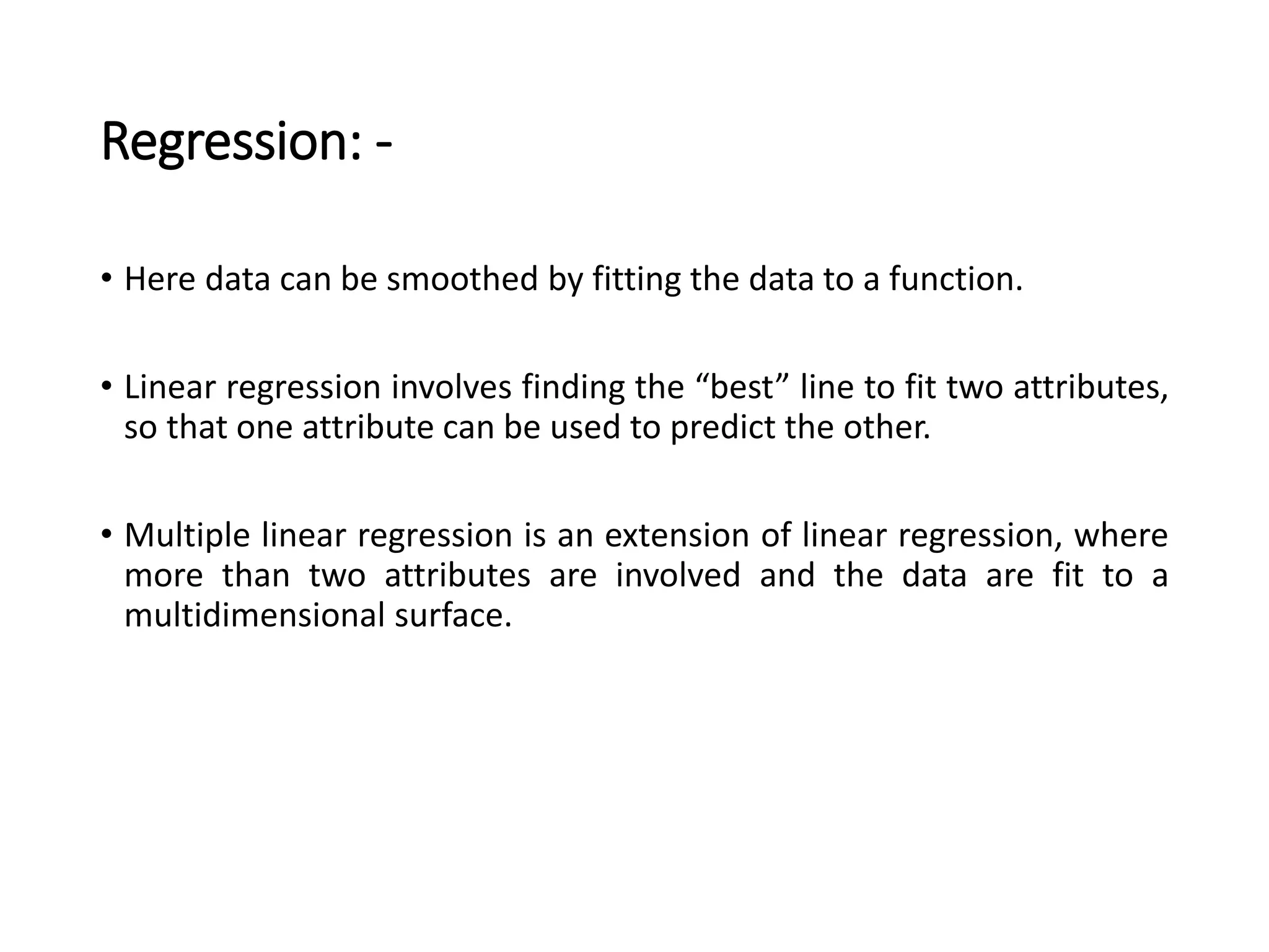 Regression: -
• Here data can be smoothed by fitting the data to a function.
• Linear regression involves finding the “best” line to fit two attributes,
so that one attribute can be used to predict the other.
• Multiple linear regression is an extension of linear regression, where
more than two attributes are involved and the data are fit to a
multidimensional surface.
 