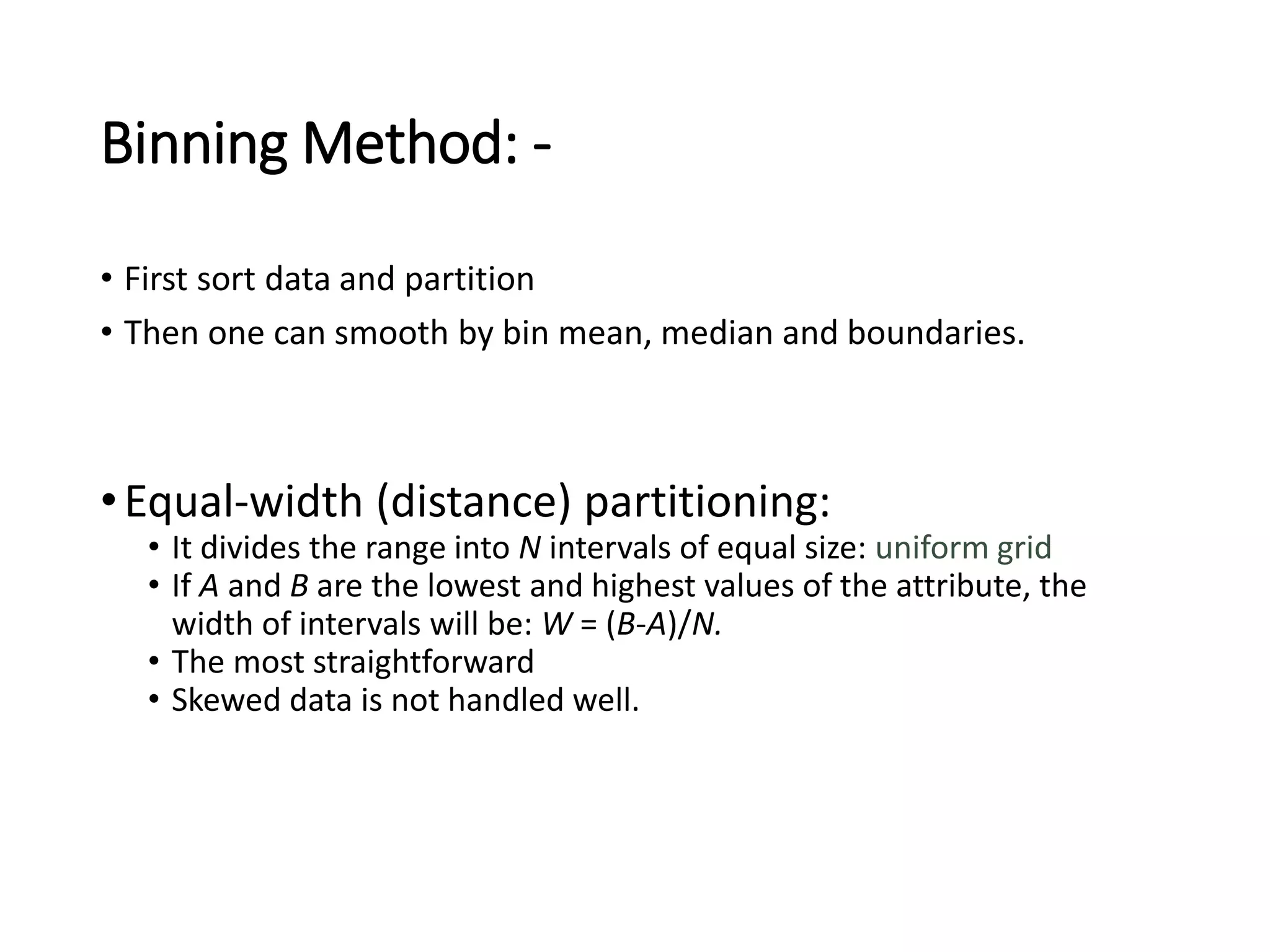 Binning Method: -
• First sort data and partition
• Then one can smooth by bin mean, median and boundaries.
•Equal-width (distance) partitioning:
• It divides the range into N intervals of equal size: uniform grid
• If A and B are the lowest and highest values of the attribute, the
width of intervals will be: W = (B-A)/N.
• The most straightforward
• Skewed data is not handled well.
 