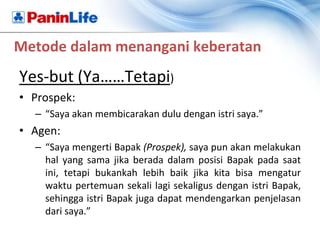 Metode dalam menangani keberatan
Yes-but (Ya……Tetapi)
• Prospek:
  – “Saya akan membicarakan dulu dengan istri saya.”
• Agen:
  – “Saya mengerti Bapak (Prospek), saya pun akan melakukan
    hal yang sama jika berada dalam posisi Bapak pada saat
    ini, tetapi bukankah lebih baik jika kita bisa mengatur
    waktu pertemuan sekali lagi sekaligus dengan istri Bapak,
    sehingga istri Bapak juga dapat mendengarkan penjelasan
    dari saya.”
 