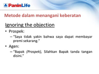 Metode dalam menangani keberatan
Ignoring the objection
• Prospek:
  – “Saya tidak yakin bahwa saya dapat membayar
    premi sekarang.”
• Agen:
  – “Bapak (Prospek), Silahkan Bapak tanda tangan
    disini.”
 