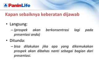 Kapan sebaiknya keberatan dijawab
• Langsung:
  – (prospek akan      berkonsentrasi   lagi   pada
    presentasi anda)
• Ditunda:
  – bisa dilakukan jika apa yang dikemukakan
    prospek akan dibahas nanti sebagai bagian dari
    presentasi.
 