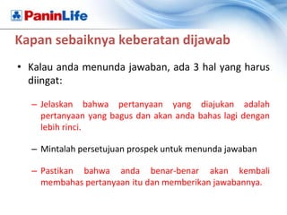 Kapan sebaiknya keberatan dijawab
• Kalau anda menunda jawaban, ada 3 hal yang harus
  diingat:

  – Jelaskan bahwa pertanyaan yang diajukan adalah
    pertanyaan yang bagus dan akan anda bahas lagi dengan
    lebih rinci.

  – Mintalah persetujuan prospek untuk menunda jawaban

  – Pastikan bahwa anda benar-benar akan kembali
    membahas pertanyaan itu dan memberikan jawabannya.
 