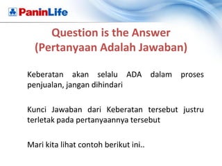 Question is the Answer
  (Pertanyaan Adalah Jawaban)

Keberatan akan selalu ADA dalam        proses
penjualan, jangan dihindari

Kunci Jawaban dari Keberatan tersebut justru
terletak pada pertanyaannya tersebut

Mari kita lihat contoh berikut ini..
 
