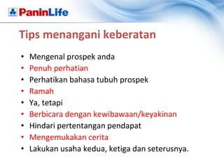 Tips menangani keberatan
•   Mengenal prospek anda
•   Penuh perhatian
•   Perhatikan bahasa tubuh prospek
•   Ramah
•   Ya, tetapi
•   Berbicara dengan kewibawaan/keyakinan
•   Hindari pertentangan pendapat
•   Mengemukakan cerita
•   Lakukan usaha kedua, ketiga dan seterusnya.
 