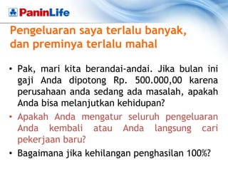 Pengeluaran saya terlalu banyak,
dan preminya terlalu mahal

• Pak, mari kita berandai-andai. Jika bulan ini
  gaji Anda dipotong Rp. 500.000,00 karena
  perusahaan anda sedang ada masalah, apakah
  Anda bisa melanjutkan kehidupan?
• Apakah Anda mengatur seluruh pengeluaran
  Anda kembali atau Anda langsung cari
  pekerjaan baru?
• Bagaimana jika kehilangan penghasilan 100%?
 