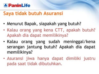 Saya tidak butuh Asuransi

• Menurut Bapak, siapakah yang butuh?
• Kalau orang yang kena CTT, apakah butuh?
  Apakah dia dapat memilikinya?
• Kalau orang yang sudah meninggal/kena
  serangan jantung butuh? Apakah dia dapat
  memilikinya?
• Asuransi jiwa hanya dapat dimiliki justru
  pada saat tidak dibutuhkan.
 