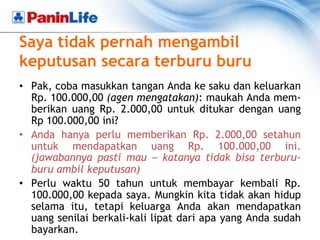 Saya tidak pernah mengambil
keputusan secara terburu buru
• Pak, coba masukkan tangan Anda ke saku dan keluarkan
  Rp. 100.000,00 (agen mengatakan): maukah Anda mem-
  berikan uang Rp. 2.000,00 untuk ditukar dengan uang
  Rp 100.000,00 ini?
• Anda hanya perlu memberikan Rp. 2.000,00 setahun
  untuk mendapatkan uang Rp. 100.000,00 ini.
  (jawabannya pasti mau – katanya tidak bisa terburu-
  buru ambil keputusan)
• Perlu waktu 50 tahun untuk membayar kembali Rp.
  100.000,00 kepada saya. Mungkin kita tidak akan hidup
  selama itu, tetapi keluarga Anda akan mendapatkan
  uang senilai berkali-kali lipat dari apa yang Anda sudah
  bayarkan.
 