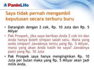 Saya tidak pernah mengambil
keputusan secara terburu buru
• Datanglah dengan 2 cek, Rp. 10 Juta dan Rp. 5
  Milyar
• Pak Prospek, jika saya berikan Anda 2 cek ini dan
  Anda hanya boleh simpan salah satu. Mana yang
  anda simpan? Jawabnya tentu yang Rp. 5 Milyar,
  mana yang akan Anda kasih ke saya? Jawabnya
  pasti yang Rp. 10 Juta
• Pak Prospek saya hanya menginginkan Rp. 10
  Juta per bulan maka yang Rp. 5 Milyar akan jadi
  milik Anda.
 