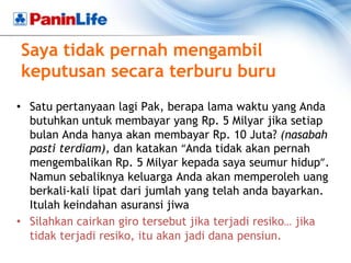 Saya tidak pernah mengambil
keputusan secara terburu buru
• Satu pertanyaan lagi Pak, berapa lama waktu yang Anda
  butuhkan untuk membayar yang Rp. 5 Milyar jika setiap
  bulan Anda hanya akan membayar Rp. 10 Juta? (nasabah
  pasti terdiam), dan katakan “Anda tidak akan pernah
  mengembalikan Rp. 5 Milyar kepada saya seumur hidup”.
  Namun sebaliknya keluarga Anda akan memperoleh uang
  berkali-kali lipat dari jumlah yang telah anda bayarkan.
  Itulah keindahan asuransi jiwa
• Silahkan cairkan giro tersebut jika terjadi resiko… jika
  tidak terjadi resiko, itu akan jadi dana pensiun.
 