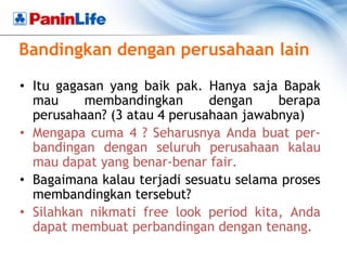 Bandingkan dengan perusahaan lain

• Itu gagasan yang baik pak. Hanya saja Bapak
  mau     membandingkan       dengan    berapa
  perusahaan? (3 atau 4 perusahaan jawabnya)
• Mengapa cuma 4 ? Seharusnya Anda buat per-
  bandingan dengan seluruh perusahaan kalau
  mau dapat yang benar-benar fair.
• Bagaimana kalau terjadi sesuatu selama proses
  membandingkan tersebut?
• Silahkan nikmati free look period kita, Anda
  dapat membuat perbandingan dengan tenang.
 
