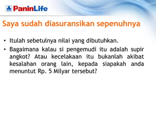 Saya sudah diasuransikan sepenuhnya

• Itulah sebetulnya nilai yang dibutuhkan.
• Bagaimana kalau si pengemudi itu adalah supir
  angkot? Atau kecelakaan itu bukanlah akibat
  kesalahan orang lain, kepada siapakah anda
  menuntut Rp. 5 Milyar tersebut?
 