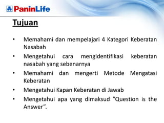 Tujuan
•   Memahami dan mempelajari 4 Kategori Keberatan
    Nasabah
•   Mengetahui cara mengidentifikasi keberatan
    nasabah yang sebenarnya
•   Memahami dan mengerti Metode Mengatasi
    Keberatan
•   Mengetahui Kapan Keberatan di Jawab
•   Mengetahui apa yang dimaksud ”Question is the
    Answer”.
 