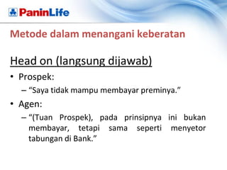 Metode dalam menangani keberatan

Head on (langsung dijawab)
• Prospek:
  – “Saya tidak mampu membayar preminya.”
• Agen:
  – “(Tuan Prospek), pada prinsipnya ini bukan
    membayar, tetapi sama seperti menyetor
    tabungan di Bank.”
 