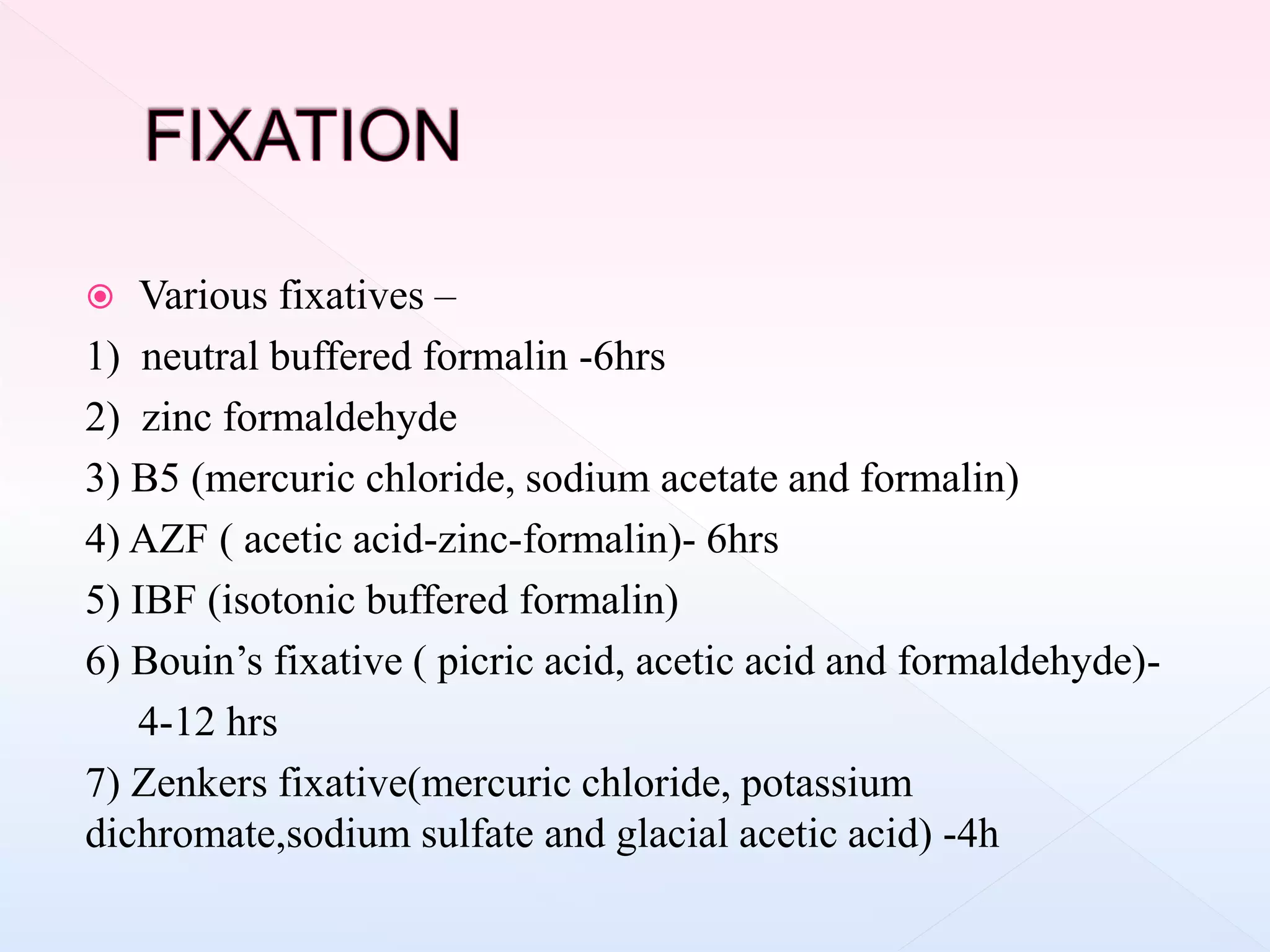  Various fixatives –
1) neutral buffered formalin -6hrs
2) zinc formaldehyde
3) B5 (mercuric chloride, sodium acetate and formalin)
4) AZF ( acetic acid-zinc-formalin)- 6hrs
5) IBF (isotonic buffered formalin)
6) Bouin’s fixative ( picric acid, acetic acid and formaldehyde)-
4-12 hrs
7) Zenkers fixative(mercuric chloride, potassium
dichromate,sodium sulfate and glacial acetic acid) -4h
 