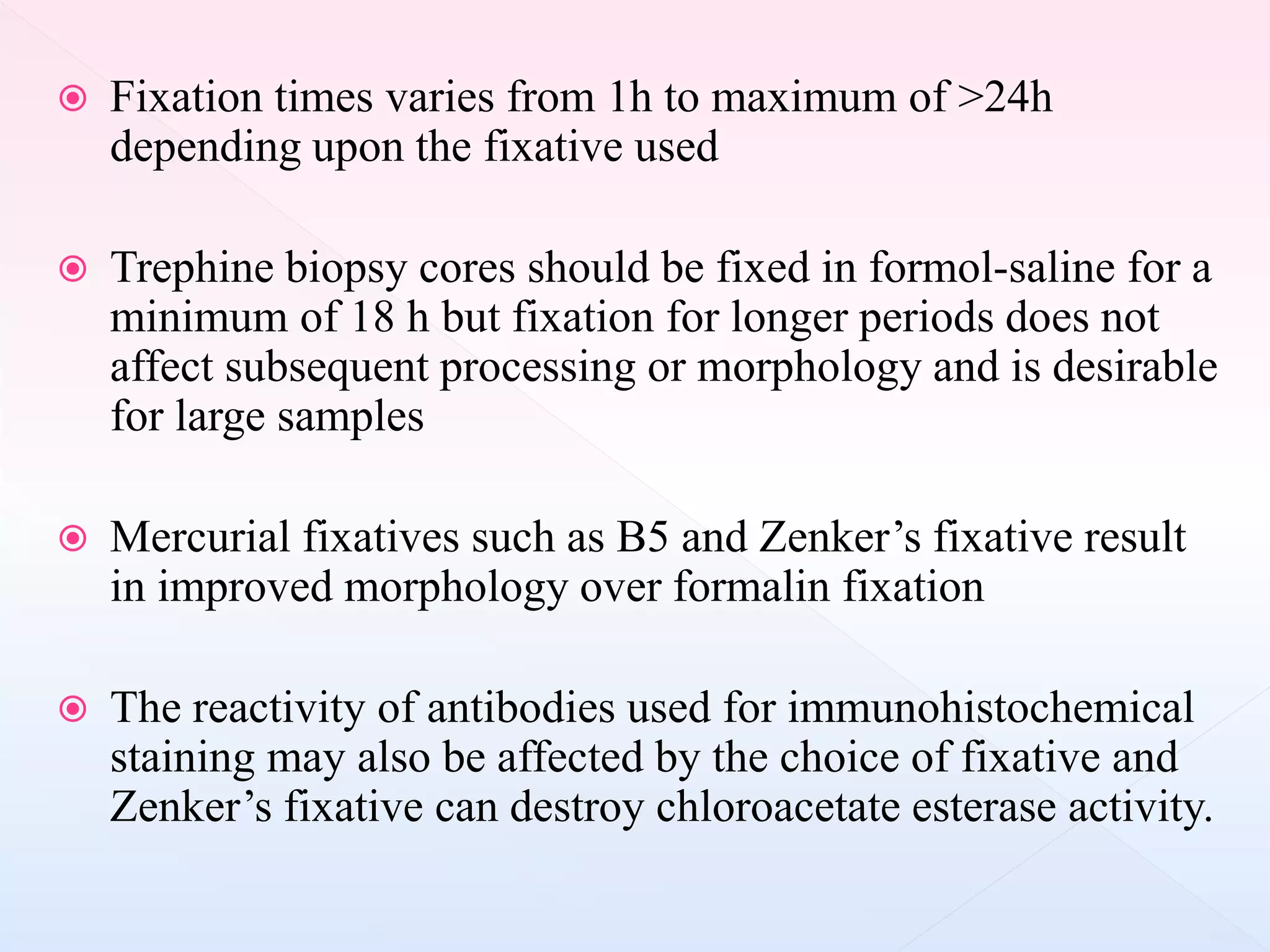  Fixation times varies from 1h to maximum of >24h
depending upon the fixative used
 Trephine biopsy cores should be fixed in formol-saline for a
minimum of 18 h but fixation for longer periods does not
affect subsequent processing or morphology and is desirable
for large samples
 Mercurial fixatives such as B5 and Zenker’s fixative result
in improved morphology over formalin fixation
 The reactivity of antibodies used for immunohistochemical
staining may also be affected by the choice of fixative and
Zenker’s fixative can destroy chloroacetate esterase activity.
 