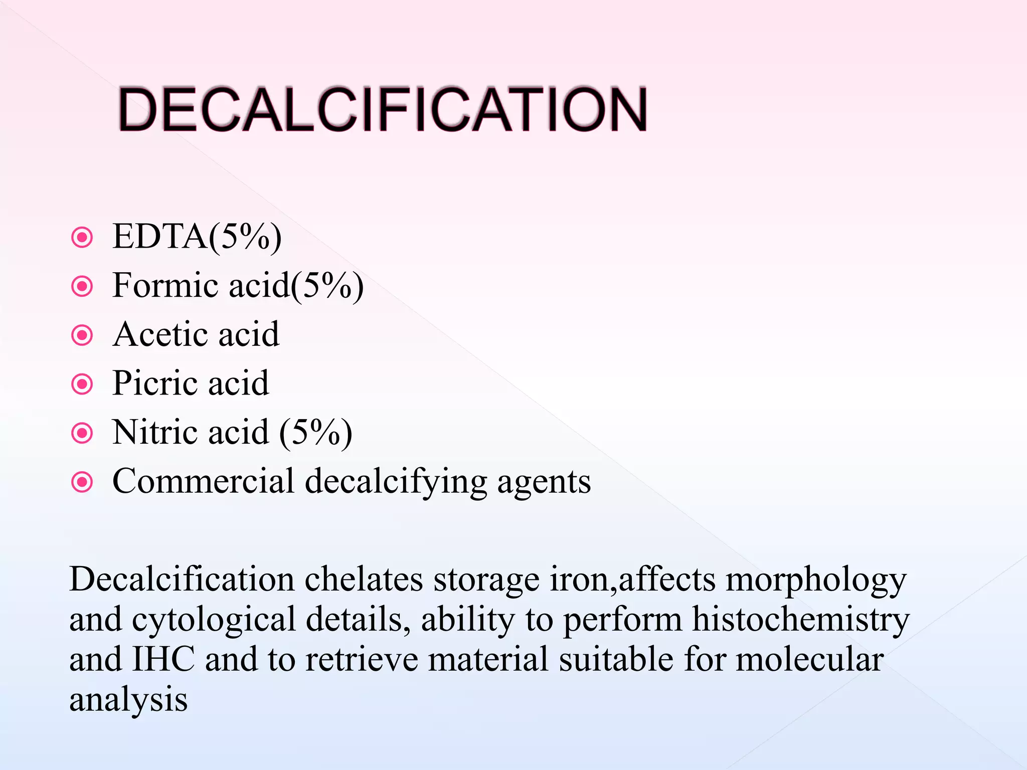  EDTA(5%)
 Formic acid(5%)
 Acetic acid
 Picric acid
 Nitric acid (5%)
 Commercial decalcifying agents
Decalcification chelates storage iron,affects morphology
and cytological details, ability to perform histochemistry
and IHC and to retrieve material suitable for molecular
analysis
 