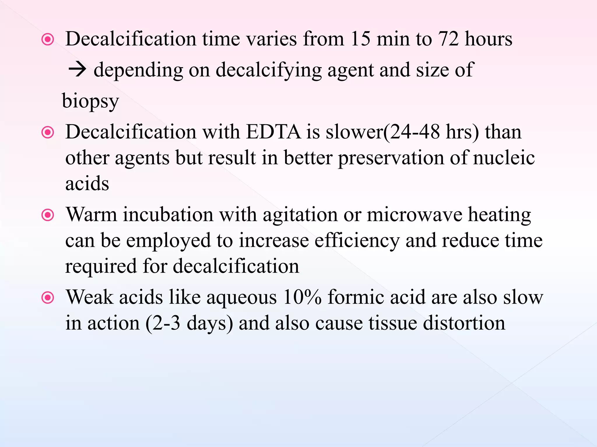  Decalcification time varies from 15 min to 72 hours
 depending on decalcifying agent and size of
biopsy
 Decalcification with EDTA is slower(24-48 hrs) than
other agents but result in better preservation of nucleic
acids
 Warm incubation with agitation or microwave heating
can be employed to increase efficiency and reduce time
required for decalcification
 Weak acids like aqueous 10% formic acid are also slow
in action (2-3 days) and also cause tissue distortion
 