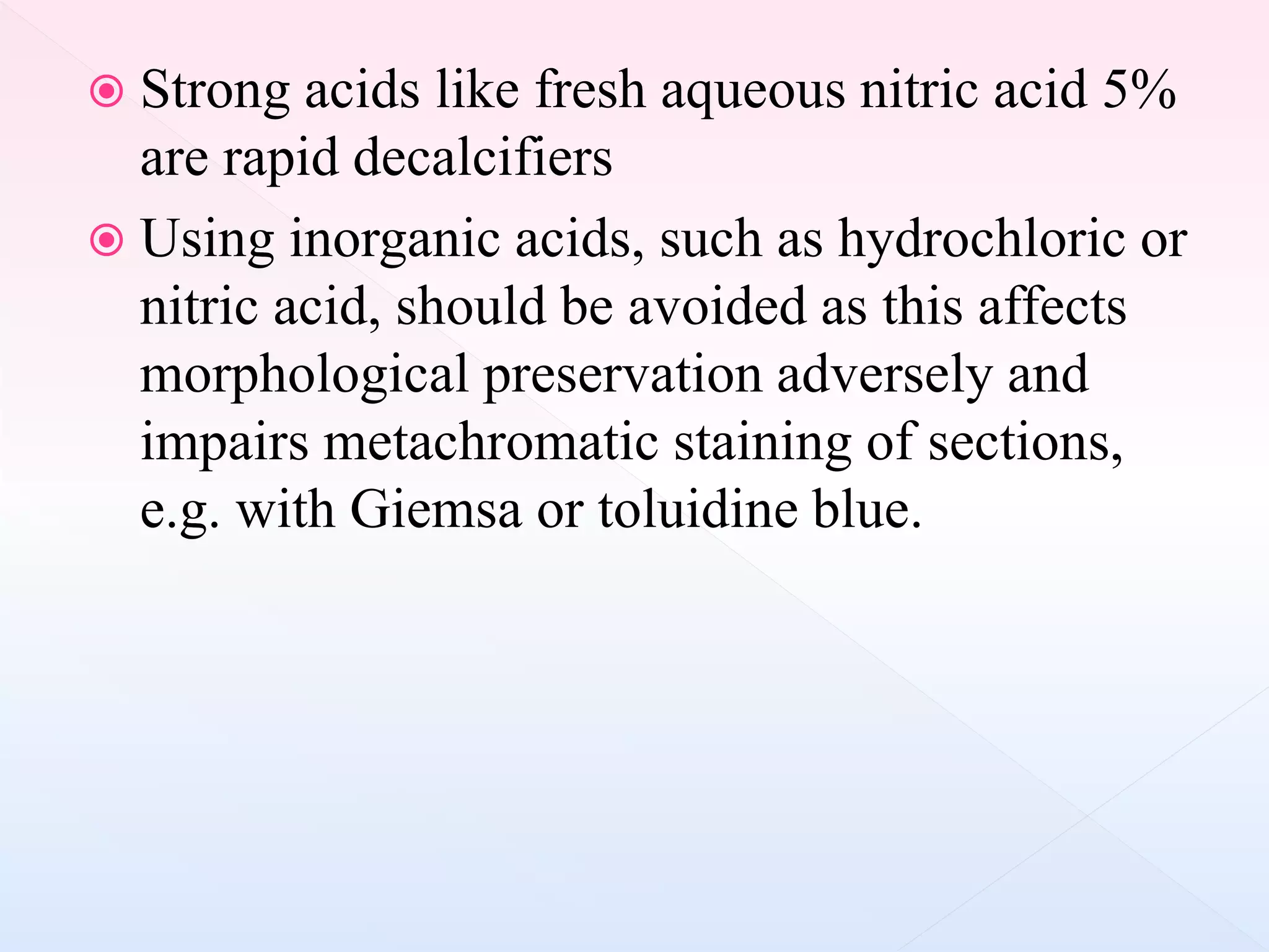  Strong acids like fresh aqueous nitric acid 5%
are rapid decalcifiers
 Using inorganic acids, such as hydrochloric or
nitric acid, should be avoided as this affects
morphological preservation adversely and
impairs metachromatic staining of sections,
e.g. with Giemsa or toluidine blue.
 