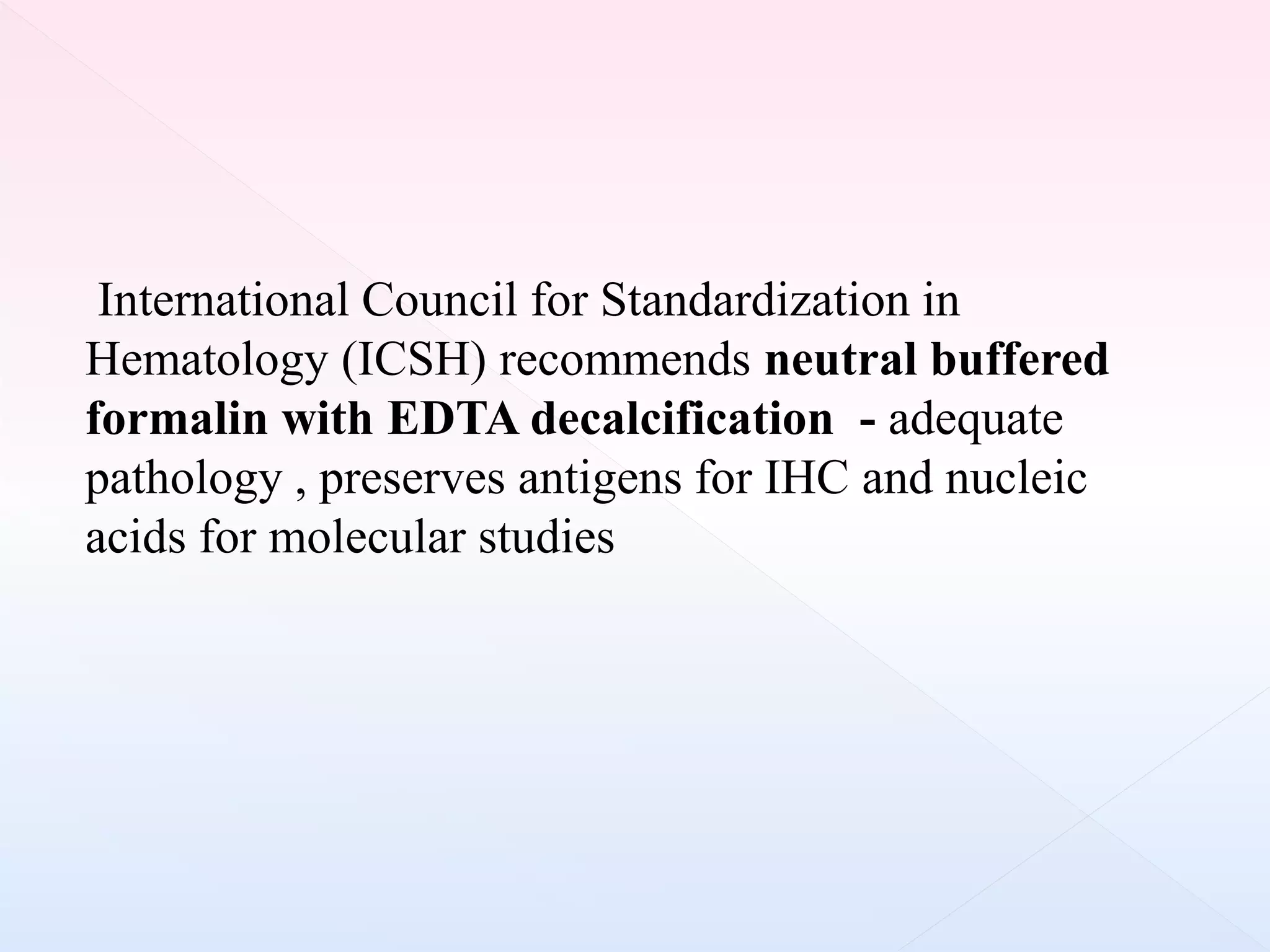 International Council for Standardization in
Hematology (ICSH) recommends neutral buffered
formalin with EDTA decalcification - adequate
pathology , preserves antigens for IHC and nucleic
acids for molecular studies
 