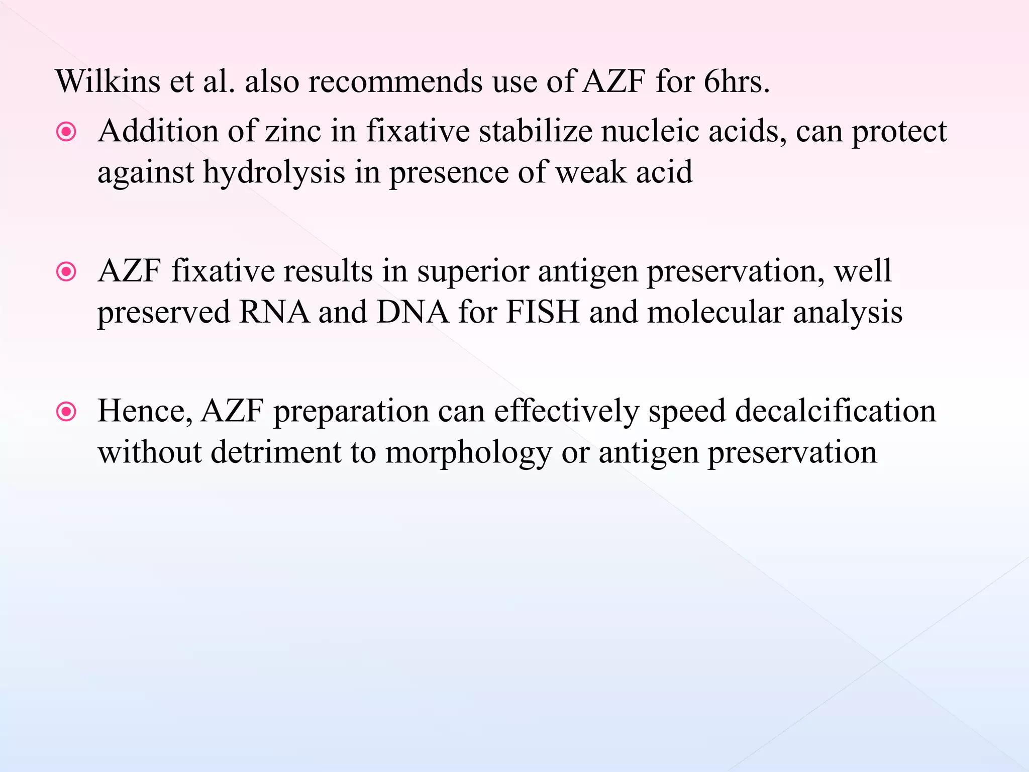 Wilkins et al. also recommends use of AZF for 6hrs.
 Addition of zinc in fixative stabilize nucleic acids, can protect
against hydrolysis in presence of weak acid
 AZF fixative results in superior antigen preservation, well
preserved RNA and DNA for FISH and molecular analysis
 Hence, AZF preparation can effectively speed decalcification
without detriment to morphology or antigen preservation
 
