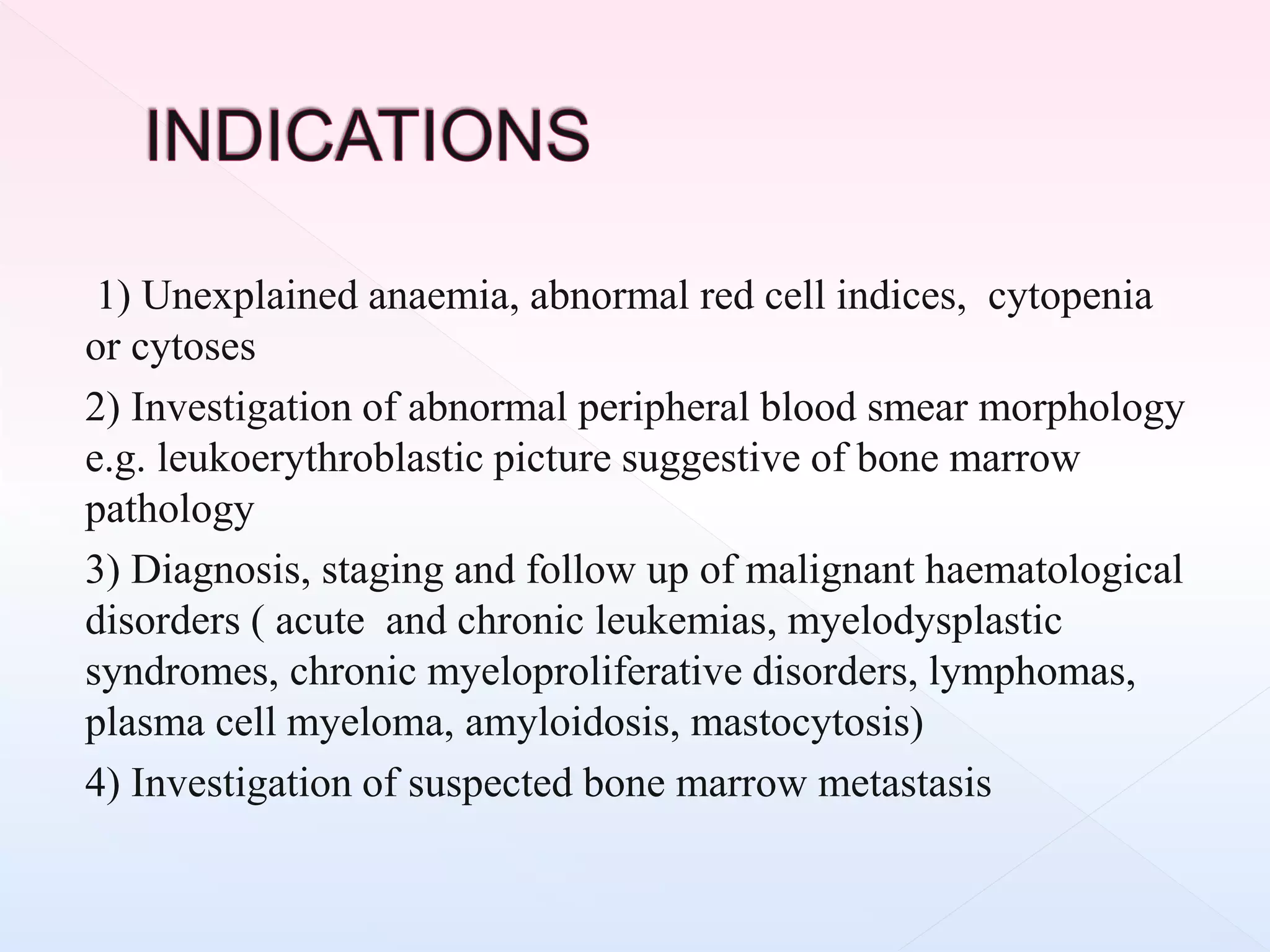 1) Unexplained anaemia, abnormal red cell indices, cytopenia
or cytoses
2) Investigation of abnormal peripheral blood smear morphology
e.g. leukoerythroblastic picture suggestive of bone marrow
pathology
3) Diagnosis, staging and follow up of malignant haematological
disorders ( acute and chronic leukemias, myelodysplastic
syndromes, chronic myeloproliferative disorders, lymphomas,
plasma cell myeloma, amyloidosis, mastocytosis)
4) Investigation of suspected bone marrow metastasis
 