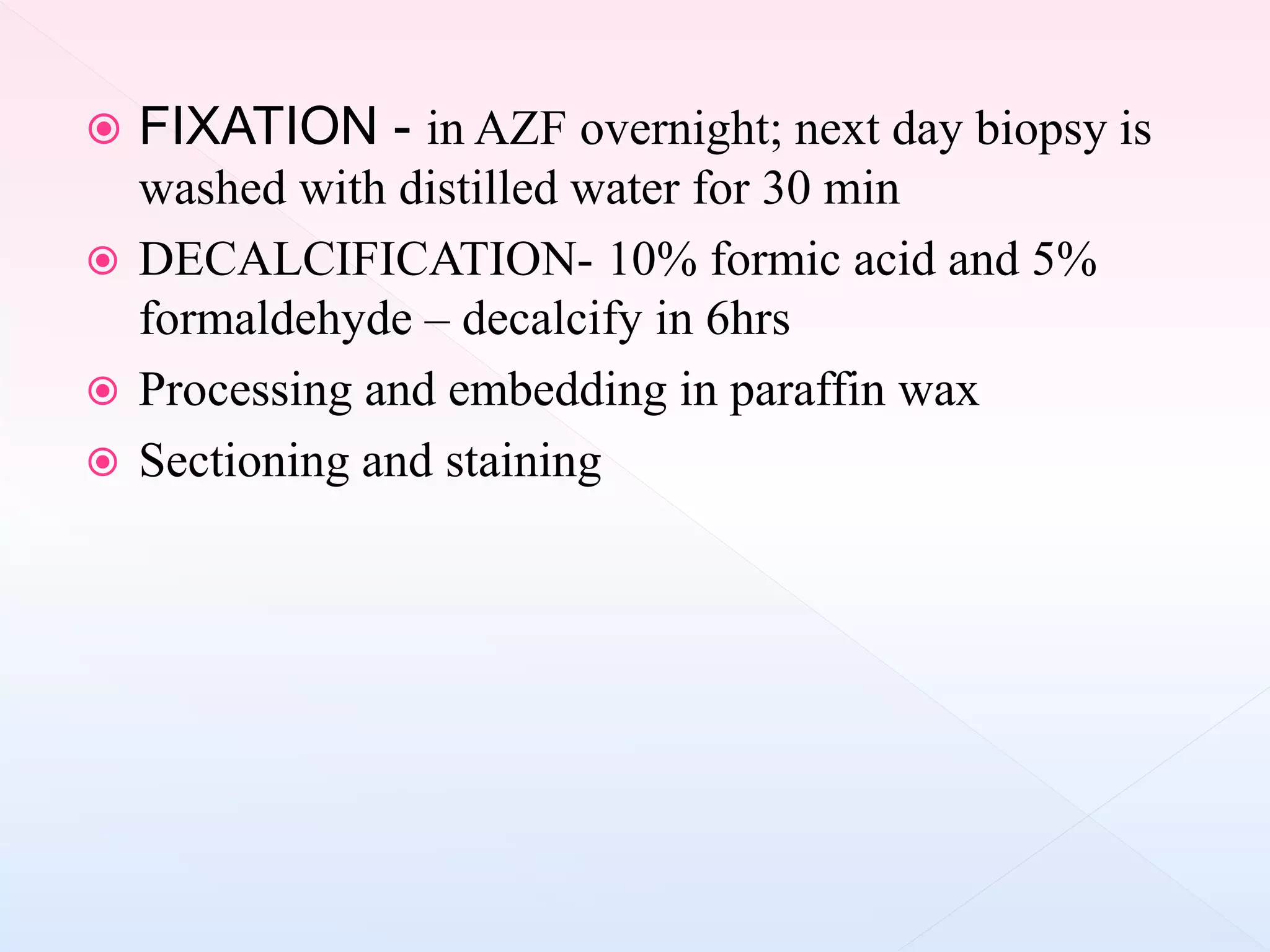  FIXATION - in AZF overnight; next day biopsy is
washed with distilled water for 30 min
 DECALCIFICATION- 10% formic acid and 5%
formaldehyde – decalcify in 6hrs
 Processing and embedding in paraffin wax
 Sectioning and staining
 