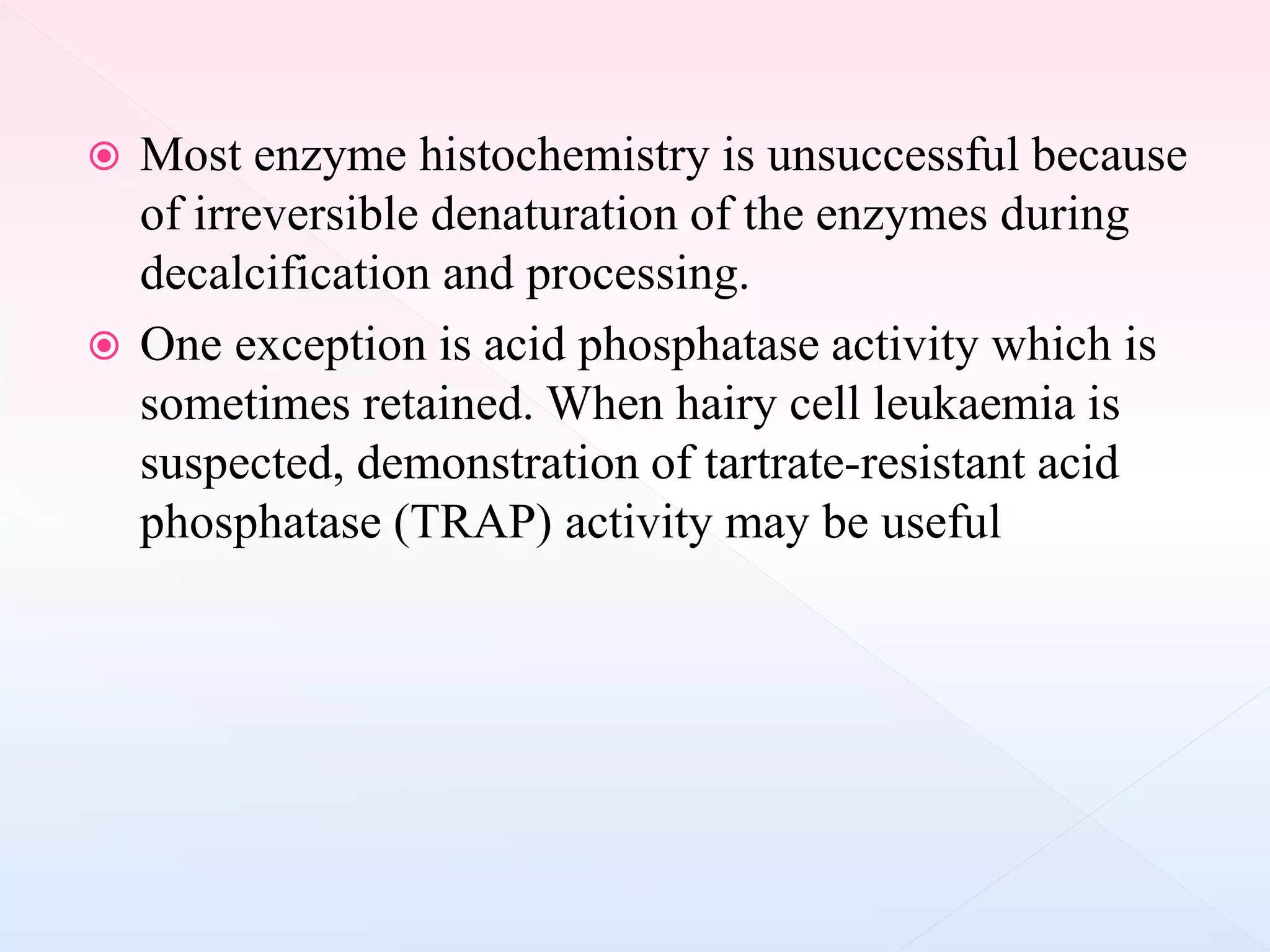  Most enzyme histochemistry is unsuccessful because
of irreversible denaturation of the enzymes during
decalcification and processing.
 One exception is acid phosphatase activity which is
sometimes retained. When hairy cell leukaemia is
suspected, demonstration of tartrate-resistant acid
phosphatase (TRAP) activity may be useful
 