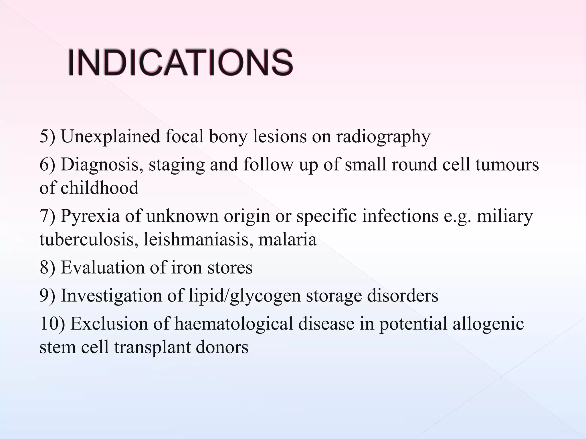 5) Unexplained focal bony lesions on radiography
6) Diagnosis, staging and follow up of small round cell tumours
of childhood
7) Pyrexia of unknown origin or specific infections e.g. miliary
tuberculosis, leishmaniasis, malaria
8) Evaluation of iron stores
9) Investigation of lipid/glycogen storage disorders
10) Exclusion of haematological disease in potential allogenic
stem cell transplant donors
 