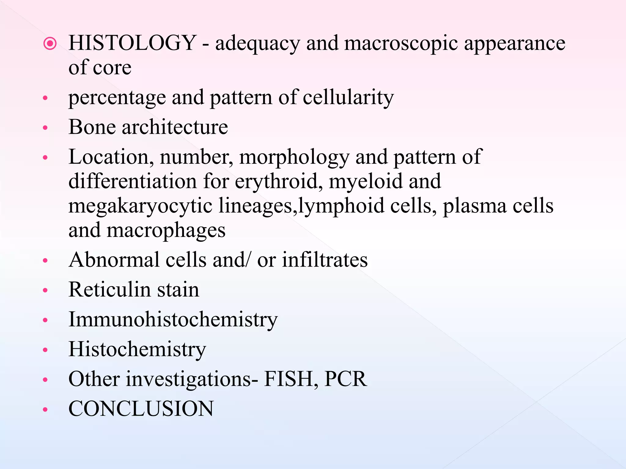  HISTOLOGY - adequacy and macroscopic appearance
of core
• percentage and pattern of cellularity
• Bone architecture
• Location, number, morphology and pattern of
differentiation for erythroid, myeloid and
megakaryocytic lineages,lymphoid cells, plasma cells
and macrophages
• Abnormal cells and/ or infiltrates
• Reticulin stain
• Immunohistochemistry
• Histochemistry
• Other investigations- FISH, PCR
• CONCLUSION
 