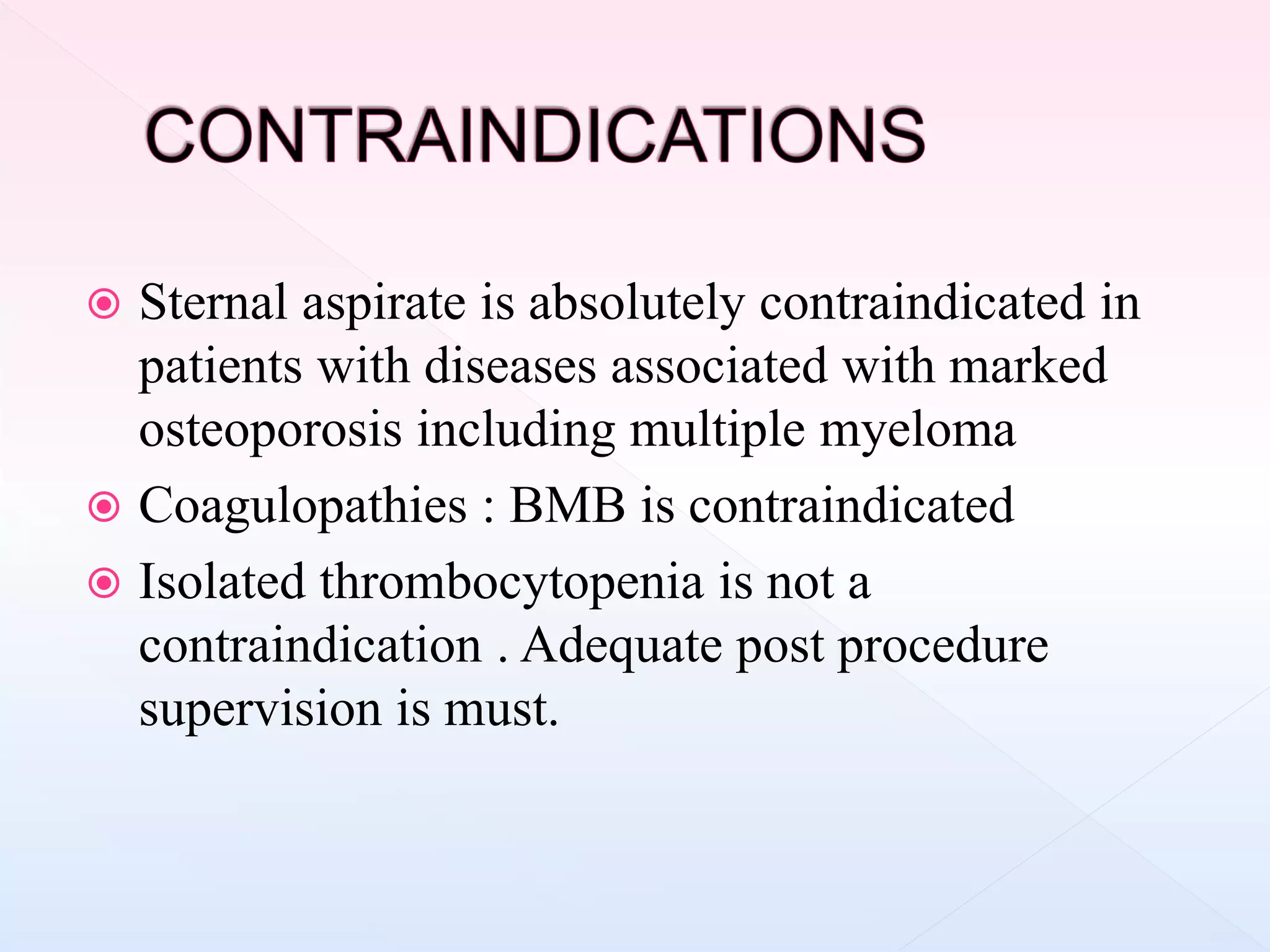  Sternal aspirate is absolutely contraindicated in
patients with diseases associated with marked
osteoporosis including multiple myeloma
 Coagulopathies : BMB is contraindicated
 Isolated thrombocytopenia is not a
contraindication . Adequate post procedure
supervision is must.
 