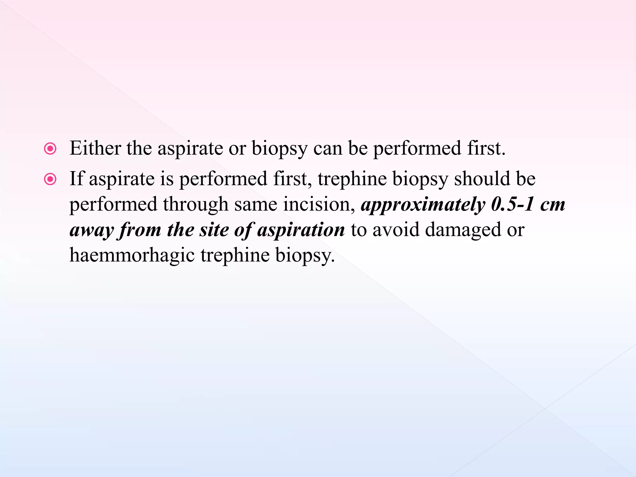  Either the aspirate or biopsy can be performed first.
 If aspirate is performed first, trephine biopsy should be
performed through same incision, approximately 0.5-1 cm
away from the site of aspiration to avoid damaged or
haemmorhagic trephine biopsy.
 