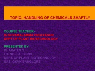 TOPIC: HANDLING OF CHEMICALS SHAFTLY
COURSE TEACHER-
Dr.SHYAMALAMMA PROFFESOR
DEPT OF PLANT BIOTECHNOLOGY
PRESENTED BY-
BHARATI.G.S.
I.D. NO- PALB9299
DEPT. OF PLANT BIOTECHNOLGY
UAS ,GKVK,BANGLORE.
1
 