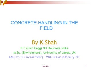 KAS-2012 1
CONCRETE HANDLING IN THE
FIELD
By K.Shah
B.E.(Civil Engg) NIT Rourkela,India
M.Sc. (Environment), University of Leeds, UK
Ex-GM(Civil & Environment) – MNC
Currently Guest faculty-College of Technology &
Engineering
 