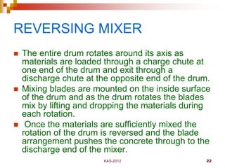 KAS-2012 22
REVERSING MIXER
 The entire drum rotates around its axis as
materials are loaded through a charge chute at
on...