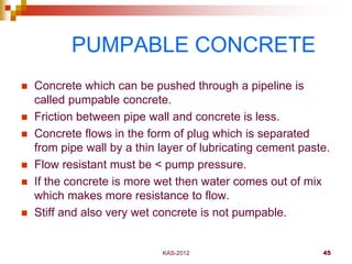 KAS-2012 45
PUMPABLE CONCRETE
 Concrete which can be pushed through a pipeline is
called pumpable concrete.
 Friction be...