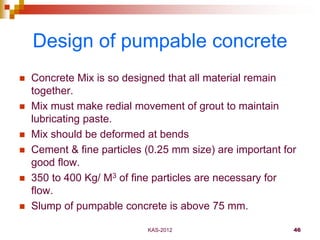 KAS-2012 46
Design of pumpable concrete
 Concrete Mix is so designed that all material remain
together.
 Mix must make r...
