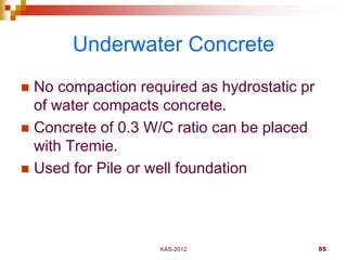 KAS-2012 55
Underwater Concrete
 No compaction required as hydrostatic pr
of water compacts concrete.
 Concrete of 0.3 W...